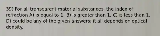 39) For all transparent material substances, the index of refraction A) is equal to 1. B) is greater than 1. C) is less than 1. D) could be any of the given answers; it all depends on optical density.