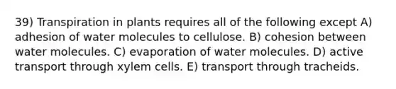 39) Transpiration in plants requires all of the following except A) adhesion of water molecules to cellulose. B) cohesion between water molecules. C) evaporation of water molecules. D) active transport through xylem cells. E) transport through tracheids.