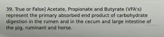 39. True or False] Acetate, Propionate and Butyrate (VFA's) represent the primary absorbed end product of carbohydrate digestion in the rumen and in the cecum and large intestine of the pig, ruminant and horse.