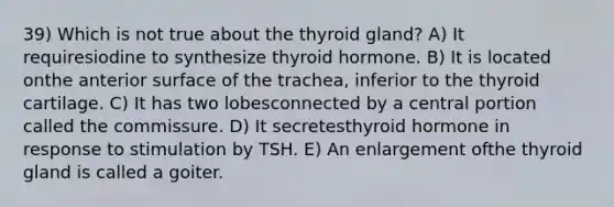 39) Which is not true about the thyroid gland? A) It requiresiodine to synthesize thyroid hormone. B) It is located onthe anterior surface of the trachea, inferior to the thyroid cartilage. C) It has two lobesconnected by a central portion called the commissure. D) It secretesthyroid hormone in response to stimulation by TSH. E) An enlargement ofthe thyroid gland is called a goiter.