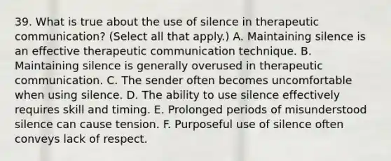 39. What is true about the use of silence in therapeutic communication? (Select all that apply.) A. Maintaining silence is an effective therapeutic communication technique. B. Maintaining silence is generally overused in therapeutic communication. C. The sender often becomes uncomfortable when using silence. D. The ability to use silence effectively requires skill and timing. E. Prolonged periods of misunderstood silence can cause tension. F. Purposeful use of silence often conveys lack of respect.