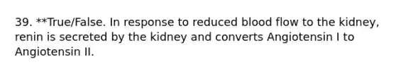 39. **True/False. In response to reduced blood flow to the kidney, renin is secreted by the kidney and converts Angiotensin I to Angiotensin II.