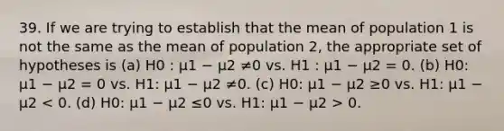 39. If we are trying to establish that the mean of population 1 is not the same as the mean of population 2, the appropriate set of hypotheses is (a) H0 : µ1 − µ2 ≠0 vs. H1 : µ1 − µ2 = 0. (b) H0: µ1 − µ2 = 0 vs. H1: µ1 − µ2 ≠0. (c) H0: µ1 − µ2 ≥0 vs. H1: µ1 − µ2 0.