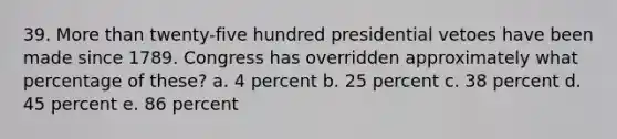 39. More than twenty-five hundred presidential vetoes have been made since 1789. Congress has overridden approximately what percentage of these? a. 4 percent b. 25 percent c. 38 percent d. 45 percent e. 86 percent