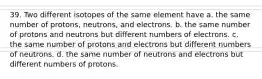 39. Two different isotopes of the same element have a. the same number of protons, neutrons, and electrons. b. the same number of protons and neutrons but different numbers of electrons. c. the same number of protons and electrons but different numbers of neutrons. d. the same number of neutrons and electrons but different numbers of protons.