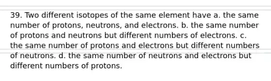 39. Two different isotopes of the same element have a. the same number of protons, neutrons, and electrons. b. the same number of protons and neutrons but different numbers of electrons. c. the same number of protons and electrons but different numbers of neutrons. d. the same number of neutrons and electrons but different numbers of protons.