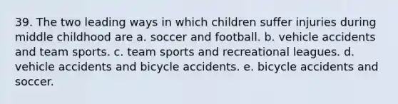 39. The two leading ways in which children suffer injuries during middle childhood are a. soccer and football. b. vehicle accidents and team sports. c. team sports and recreational leagues. d. vehicle accidents and bicycle accidents. e. bicycle accidents and soccer.