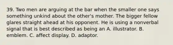 39. Two men are arguing at the bar when the smaller one says something unkind about the other's mother. The bigger fellow glares straight ahead at his opponent. He is using a nonverbal signal that is best described as being an A. illustrator. B. emblem. C. affect display. D. adaptor.