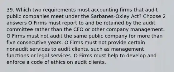 39. Which two requirements must accounting firms that audit public companies meet under the Sarbanes-Oxley Act? Choose 2 answers O Firms must report to and be retained by the audit committee rather than the CFO or other company management. O Firms must not audit the same public company for more than five consecutive years. O Firms must not provide certain nonaudit services to audit clients, such as management functions or legal services. O Firms must help to develop and enforce a code of ethics on audit clients.