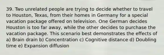 39. Two unrelated people are trying to decide whether to travel to Houston, Texas, from their homes in Germany for a special vacation package offered on television. One German decides Houston is too far away, while the other decides to purchase the vacation package. This scenario best demonstrates the effects of a) Brain drain b) Concentration c) Cognitive distance d) Doubling time e) Expansion diffusion