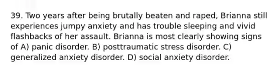 39. Two years after being brutally beaten and raped, Brianna still experiences jumpy anxiety and has trouble sleeping and vivid flashbacks of her assault. Brianna is most clearly showing signs of A) panic disorder. B) posttraumatic stress disorder. C) generalized anxiety disorder. D) social anxiety disorder.