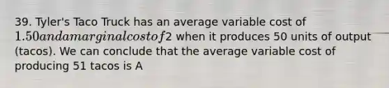 39. Tyler's Taco Truck has an average variable cost of 1.50 and a marginal cost of2 when it produces 50 units of output (tacos). We can conclude that the average variable cost of producing 51 tacos is A