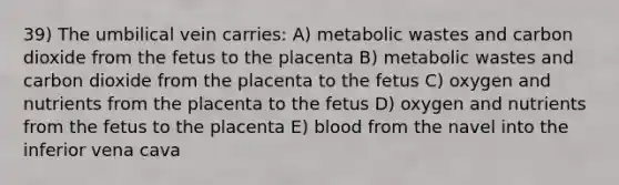 39) The umbilical vein carries: A) metabolic wastes and carbon dioxide from the fetus to the placenta B) metabolic wastes and carbon dioxide from the placenta to the fetus C) oxygen and nutrients from the placenta to the fetus D) oxygen and nutrients from the fetus to the placenta E) blood from the navel into the inferior vena cava