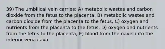 39) The umbilical vein carries: A) metabolic wastes and carbon dioxide from the fetus to the placenta, B) metabolic wastes and carbon dioxide from the placenta to the fetus, C) oxygen and nutrients from the placenta to the fetus, D) oxygen and nutrients from the fetus to the placenta, E) blood from the navel into the inferior vena cava