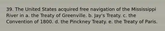 39. The United States acquired free navigation of the Mississippi River in a. the Treaty of Greenville. b. Jay's Treaty. c. the Convention of 1800. d. the Pinckney Treaty. e. the Treaty of Paris.