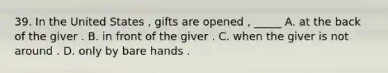 39. In the United States , gifts are opened , _____ A. at the back of the giver . B. in front of the giver . C. when the giver is not around . D. only by bare hands .