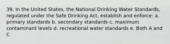 39. In the United States, the National Drinking Water Standards, regulated under the Safe Drinking Act, establish and enforce: a. primary standards b. secondary standards c. maximum contaminant levels d. recreational water standards e. Both A and C