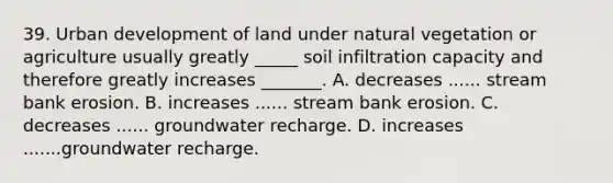 39. Urban development of land under natural vegetation or agriculture usually greatly _____ soil infiltration capacity and therefore greatly increases _______. A. decreases ...... stream bank erosion. B. increases ...... stream bank erosion. C. decreases ...... groundwater recharge. D. increases .......groundwater recharge.