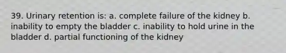 39. Urinary retention is: a. complete failure of the kidney b. inability to empty the bladder c. inability to hold urine in the bladder d. partial functioning of the kidney