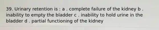 39. Urinary retention is : a . complete failure of the kidney b . inability to empty the bladder c . inability to hold urine in the bladder d . partial functioning of the kidney