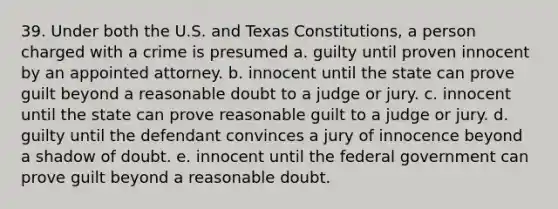 39. Under both the U.S. and Texas Constitutions, a person charged with a crime is presumed a. guilty until proven innocent by an appointed attorney. b. innocent until the state can prove guilt beyond a reasonable doubt to a judge or jury. c. innocent until the state can prove reasonable guilt to a judge or jury. d. guilty until the defendant convinces a jury of innocence beyond a shadow of doubt. e. innocent until the federal government can prove guilt beyond a reasonable doubt.