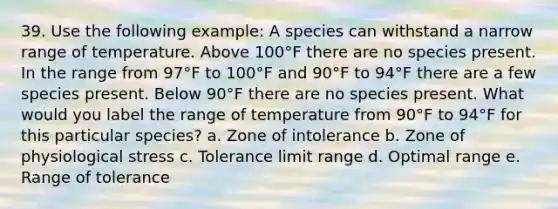 39. Use the following example: A species can withstand a narrow range of temperature. Above 100°F there are no species present. In the range from 97°F to 100°F and 90°F to 94°F there are a few species present. Below 90°F there are no species present. What would you label the range of temperature from 90°F to 94°F for this particular species? a. Zone of intolerance b. Zone of physiological stress c. Tolerance limit range d. Optimal range e. Range of tolerance