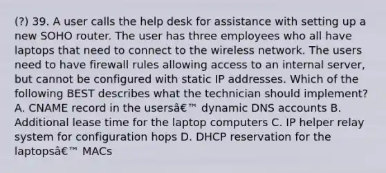 (?) 39. A user calls the help desk for assistance with setting up a new SOHO router. The user has three employees who all have laptops that need to connect to the wireless network. The users need to have firewall rules allowing access to an internal server, but cannot be configured with static IP addresses. Which of the following BEST describes what the technician should implement? A. CNAME record in the usersâ€™ dynamic DNS accounts B. Additional lease time for the laptop computers C. IP helper relay system for configuration hops D. DHCP reservation for the laptopsâ€™ MACs