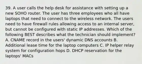 39. A user calls the help desk for assistance with setting up a new SOHO router. The user has three employees who all have laptops that need to connect to the wireless network. The users need to have firewall rules allowing access to an internal server, but cannot be configured with static IP addresses. Which of the following BEST describes what the technician should implement? A. CNAME record in the users' dynamic DNS accounts B. Additional lease time for the laptop computers C. IP helper relay system for configuration hops D. DHCP reservation for the laptops' MACs