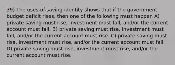 39) The uses-of-saving identity shows that if the government budget deficit rises, then one of the following must happen A) private saving must rise, investment must fall, and/or the current account must fall. B) private saving must rise, investment must fall, and/or the current account must rise. C) private saving must rise, investment must rise, and/or the current account must fall. D) private saving must rise, investment must rise, and/or the current account must rise.