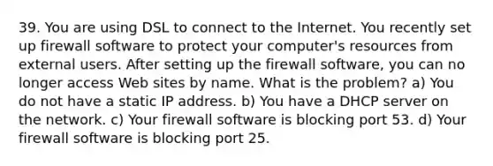 39. You are using DSL to connect to the Internet. You recently set up firewall software to protect your computer's resources from external users. After setting up the firewall software, you can no longer access Web sites by name. What is the problem? a) You do not have a static IP address. b) You have a DHCP server on the network. c) Your firewall software is blocking port 53. d) Your firewall software is blocking port 25.