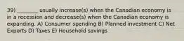 39) ________ usually increase(s) when the Canadian economy is in a recession and decrease(s) when the Canadian economy is expanding. A) Consumer spending B) Planned investment C) Net Exports D) Taxes E) Household savings