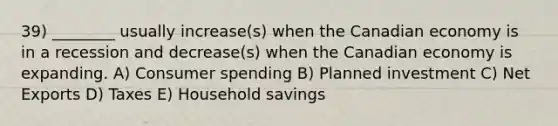 39) ________ usually increase(s) when the Canadian economy is in a recession and decrease(s) when the Canadian economy is expanding. A) Consumer spending B) Planned investment C) Net Exports D) Taxes E) Household savings