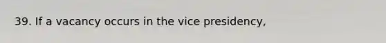 39. If a vacancy occurs in the vice presidency,