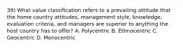 39) What value classification refers to a prevailing attitude that the home country attitudes, management style, knowledge, evaluation criteria, and managers are superior to anything the host country has to offer? A. Polycentric B. Ethnocentric C. Geocentric D. Monocentric