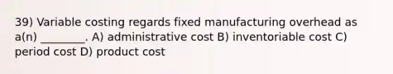 39) Variable costing regards fixed manufacturing overhead as a(n) ________. A) administrative cost B) inventoriable cost C) period cost D) product cost