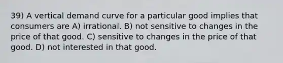 39) A vertical demand curve for a particular good implies that consumers are A) irrational. B) not sensitive to changes in the price of that good. C) sensitive to changes in the price of that good. D) not interested in that good.