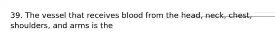 39. The vessel that receives blood from the head, neck, chest, shoulders, and arms is the