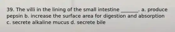 39. The villi in the lining of the small intestine _______. a. produce pepsin b. increase the surface area for digestion and absorption c. secrete alkaline mucus d. secrete bile