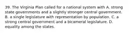 39. The Virginia Plan called for a national system with A. strong state governments and a slightly stronger central government. B. a single legislature with representation by population. C. a strong central government and a bicameral legislature. D. equality among the states.