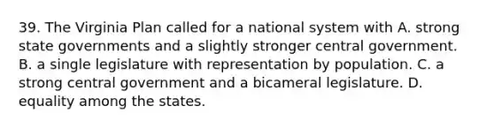 39. The Virginia Plan called for a national system with A. strong state governments and a slightly stronger central government. B. a single legislature with representation by population. C. a strong central government and a bicameral legislature. D. equality among the states.