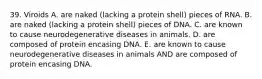 39. Viroids A. are naked (lacking a protein shell) pieces of RNA. B. are naked (lacking a protein shell) pieces of DNA. C. are known to cause neurodegenerative diseases in animals. D. are composed of protein encasing DNA. E. are known to cause neurodegenerative diseases in animals AND are composed of protein encasing DNA.