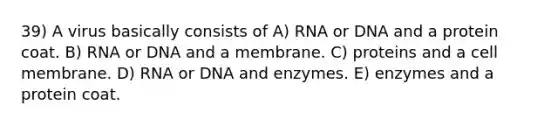 39) A virus basically consists of A) RNA or DNA and a protein coat. B) RNA or DNA and a membrane. C) proteins and a cell membrane. D) RNA or DNA and enzymes. E) enzymes and a protein coat.