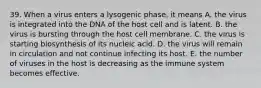 39. When a virus enters a lysogenic phase, it means A. the virus is integrated into the DNA of the host cell and is latent. B. the virus is bursting through the host cell membrane. C. the virus is starting biosynthesis of its nucleic acid. D. the virus will remain in circulation and not continue infecting its host. E. the number of viruses in the host is decreasing as the immune system becomes effective.