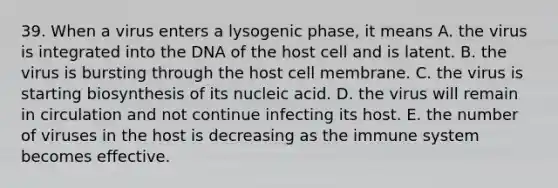 39. When a virus enters a lysogenic phase, it means A. the virus is integrated into the DNA of the host cell and is latent. B. the virus is bursting through the host cell membrane. C. the virus is starting biosynthesis of its nucleic acid. D. the virus will remain in circulation and not continue infecting its host. E. the number of viruses in the host is decreasing as the immune system becomes effective.