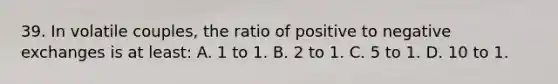 39. In volatile couples, the ratio of positive to negative exchanges is at least: A. 1 to 1. B. 2 to 1. C. 5 to 1. D. 10 to 1.