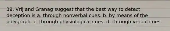 39. Vrij and Granag suggest that the best way to detect deception is a. through nonverbal cues. b. by means of the polygraph. c. through physiological cues. d. through verbal cues.