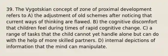 39. The Vygotskian concept of zone of proximal development refers to A) the adjustment of old schemes after noticing that current ways of thinking are flawed. B) the cognitive discomfort that children feel during times of rapid cognitive change. C) a range of tasks that the child cannot yet handle alone but can do with the help of more skilled partners. D) internal depictions of information that the mind can manipulate.