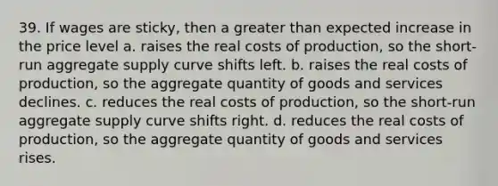 39. If wages are sticky, then a greater than expected increase in the price level a. raises the real costs of production, so the short-run aggregate supply curve shifts left. b. raises the real costs of production, so the aggregate quantity of goods and services declines. c. reduces the real costs of production, so the short-run aggregate supply curve shifts right. d. reduces the real costs of production, so the aggregate quantity of goods and services rises.