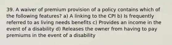 39. A waiver of premium provision of a policy contains which of the following features? a) A linking to the CPI b) Is frequently referred to as living needs benefits c) Provides an income in the event of a disability d) Releases the owner from having to pay premiums in the event of a disability