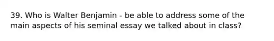 39. Who is Walter Benjamin - be able to address some of the main aspects of his seminal essay we talked about in class?